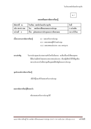 โรงเรียนเทคนิควิมลบริหารธุรกิจ
แผนการจัดการเรียนรู้ วิชา เทคนิคการฝึกอบรมและการประชุม 05-071-104 ระดับปวส. (ปรับปรุง 2553) หน้า63
แผนเตรียมการจัดการเรียนรู้
สัปดาห์ที่ 16 โรงเรียน เทคนิควิมลบริหารธุรกิจ วันที่
รหัส 05-071-104 วิชา เทคนิคการฝึกอบรมและการประชุม 3 หน่วยกิต
หน่วยที่ 4 เรื่อง รูปแบบของการประชุมและการติดตามผล เวลา4ชั่วโมง
เนื้อหา/สาระการจัดการเรียนรู้ 4.3 บทบาทในการประชุม
4.3.1 บทบาทของผู้เข้าร่วมประชุม
4.3.2 บทบาทของประธาน และ เลขานุการ
สาระสาคัญ ในการประชุมจะประสบความสาเร็จหรือล้มเหลว จะต้องเป็นหน้าที่ของทุกคน
ที่ต้องร่วมมือกันโดยเฉพาะบทบาทของประธาน ต้องปฏิบัติหน้าที่ให้ดีถูกต้อง
เพราะประธานในที่ประชุมเป็นบุคคลที่สาคัญยิ่งของการประชุม
จุดประสงค์การจัดการเรียนรู้
เพื่อให้รู้และเข้าใจบทบาทในการประชุม
ผลการจัดการเรียนรู้ที่คาดหวัง
อธิบายบทบาทในการประชุมได้
ผ. 7
 