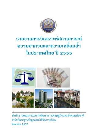 รายงานการวิเคราะห์สถานการณ์ 
ความยากจนและความเหลื่อมล้า 
ในประเทศไทย ปี 2555 
สานักงานคณะกรรมการพัฒนาการเศรษฐกิจและสังคมแห่งชาติ 
สานักพัฒนาฐานข้อมูลและตัวชี้วัดภาวะสังคม 
สิงหาคม 2557 
 