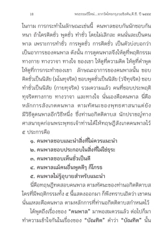 18                   พรธรรมปีใหม่...จากวัดไทยกรุงวอชิงตัน,ดี.ซี. ปี ๒๕๕๕

ในกาม การกระท�าในลักษณะเช่นนี้ คนพาลชอบกันนักชอบกัน
หนา ถ้าใครคิดชั่ว พูดชั่ว ท�าชั่ว โดยไม่เลิกละ คนนั่นละเป็นคน
พาล เพราะการท�าชั่ว การพูดชั่ว การคิดชั่ว เป็นตัวบ่งบอกว่า
เป็นอาการของคนพาล ดังนั้น การดูคนพาลจึงให้ดูที่พฤติกรรม
ทางกาย ทางวาจา ทางใจ ของเขา ให้ดูที่ความคิด ให้ดูที่ค�าพูด
ให้ดูที่การกระท�าของเขา ลักษณะอาการของคนพาลนั้น ชอบ
คิดชัวเป็นนิสย (มโนทุจริต) ชอบพูดชัวเป็นนิสย (วจีทจริต) ชอบ
      ่        ั                     ่        ั      ุ
ท�าชั่วเป็นนิสัย (กายทุจริต) รวมความแล้ว คนที่ชอบประพฤติ
ทุจริตทางกาย ทางวาจา และทางใจ นั่นเองคือคนพาล นี่คือ
หลั ก การสั ง เกตคนพาล ตามทั ศ นะของพุ ท ธศาสนาแต่ ยั ง
มีวิธีดูคนพาลอีกวิธีหนึ่ง ซึ่งท่านอกิตติดาบส นักปราชญ์ทาง
ศาสนายุคก่อนพระพุทธเจ้าท่านได้ให้ทฤษฎีสังเกตคนพาลไว้
๕ ประการคือ
     ๑.	คนพาลชอบแนะน�าสิ่งที่ไม่ควรแนะน�า
	 ๒.	คนพาลชอบประกอบในสิ่งที่ไม่ใช่ธุระ
	 ๓.	คนพาลชอบเห็นชั่วเป็นดี
	 ๔.	คนพาลแม้คนอื่นพูดดีๆ	ก็โกรธ
	 ๕.	คนพาลไม่รู้อุบายส�าหรับแนะน�า
     นีคอทฤษฎีทดสอบคนพาล ตามทัศนะของท่านอกิตติดาบส
         ่ ื
ใครทีมพฤติกรรมทัง ๕ นีแสดงออกมา ก็พงทราบเถิดว่า เขาคน
        ่ ี          ้    ้                 ึ
นั่นแหละคือคนพาล ตามหลักการที่ท่านอกิตติดาบสก�าหนดไว้
     ได้พูดถึงเรื่องของ “คนพาล” มาพอสมควรแล้ว ต่อไปก็มา
ท�าความเข้าใจกันในเรื่องของ “บัณฑิต” ค�าว่า “บัณทิต” นั้น
 