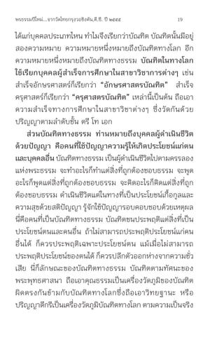 พรธรรมปีใหม่...จากวัดไทยกรุงวอชิงตัน,ดี.ซี. ปี ๒๕๕๕            19

ได้แก่บคคลประเภทไหน ท�าไมจึงเรียกว่าบัณฑิต บัณฑิตนันมีอยู่
         ุ                                                      ้
สองความหมาย ความหมายหนึ่งหมายถึงบัณฑิตทางโลก อีก
ความหมายหนึ่งหมายถึงบัณฑิตทางธรรม บัณฑิตในทางโลก
ใช้เรียกบุคคลผู้ส�าเร็จการศึกษาในสาขาวิชาการต่างๆ เช่น
ส�าเร็จอักษรศาสตร์ก็เรียกว่า “อักษรศาสตรบัณฑิต” ส�าเร็จ
ครุศาสตร์ก็เรียกว่า “ครุศาสตรบัณฑิต” เหล่านี้เป็นต้น ถือเอา
ความส� า เร็ จ ทางการศึ ก ษาในสาขาวิ ช าต่ า งๆ ซึ่ ง วั ด กั น ด้ ว ย
ปริญญาตามล�าดับชั้น ตรี โท เอก
      ส่วนบัณฑิตทางธรรม	 ท่านหมายถึงบุคคลผู้ด�าเนินชีวิต
ด้วยปัญญา	 คือคนที่ใช้ปัญญาความรู้ให้เกิดประโยชน์แก่ตน
และบุคคลอืน บัณฑิตทางธรรม เป็นผูดาเนินชีวตไปตามครรลอง
              ่                          ้ �          ิ
แห่งพระธรรม จะท�าอะไรก็ท�าแต่สิ่งที่ถูกต้องชอบธรรม จะพูด
อะไรก็พูดแต่สิ่งที่ถูกต้องชอบธรรม จะคิดอะไรก็คิดแต่สิ่งที่ถูก
ต้องชอบธรรม ด�าเนินชีวิตแต่ในทางที่เป็นประโยชน์เกื้อกูลและ
ความสุขด้วยสติปญญา รูจกใช้ปญญารอบคอบชอบด้วยเหตุผล
                      ั       ้ ั ั
นี่คือคนที่เป็นบัณฑิตทางธรรม บัณฑิตชนประพฤติแต่สิ่งที่เป็น
ประโยชน์ตนและคนอื่น ถ้าไม่สามารถประพฤติประโยชน์แก่คน
อื่นได้ ก็ควรประพฤติเฉพาะประโยชน์ตน แม้เมื่อไม่สามารถ
ประพฤติประโยชน์ของตนได้ ก็ควรปลีกตัวออกห่างจากความชัว                ่
เสีย นี่ก็ลักษณะของบัณฑิตทางธรรม บัณฑิตตามทัศนะของ
พระพุทธศาสนา ถือเอาคุณธรรมเป็นเครื่องวัดภูมิของบัณฑิต
ผิ ด ตรงกั น ข้ า มกั บ บั ณ ฑิ ต ทางโลกซึ่ ง ถื อ เอาวิ ท ยฐานะ หรื อ
ปริญญาดีกรีเป็นเครืองวัดภูมบณฑิตทางโลก ตามความเป็นจริง
                         ่         ิ ั
 