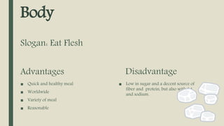 Body
Advantages
■ Quick and healthy meal
■ Worldwide
■ Variety of meal
■ Reasonable
Disadvantage
■ Low in sugar and a decent source of
fiber and protein, but also with fat
and sodium.
Slogan: Eat Flesh
 