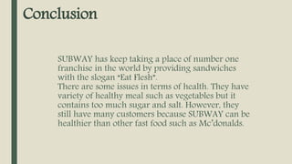 Conclusion
SUBWAY has keep taking a place of number one
franchise in the world by providing sandwiches
with the slogan “Eat Flesh”.
There are some issues in terms of health. They have
variety of healthy meal such as vegetables but it
contains too much sugar and salt. However, they
still have many customers because SUBWAY can be
healthier than other fast food such as Mc’donalds.
 