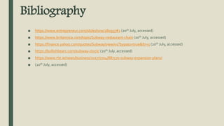 Bibliography
■ https://www.entrepreneur.com/slideshow/280957#1 (20th July, accessed)
■ https://www.britannica.com/topic/Subway-restaurant-chain (20th July, accessed)
■ https://finance.yahoo.com/quotes/Subway/view/v1?bypass=true&ltr=1 (20th July, accessed)
■ https://bullishbears.com/subway-stock/ (20th July, accessed)
■ https://www.rte.ie/news/business/2017/0704/887570-subway-expansion-plans/
■ (20th July, accessed)
 