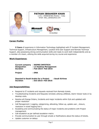 Career Profile:
5 Years of experience in Information Technology highlighted with IT Incident Management,
Technical Support, Infrastructure Management, Location End User Support and Remote Technical
Support, also possessing strong communication skills and ready to work both independently and as
a member of a team, utilizing the skills acquired during my course and experience.
Work Experience:
Current company : WIPRO INFOTECH
Designation : L2 Desktop Management
Duration : Feb-2014- Feb-2016
Project : DNA
Deputed to Saudi Arabia for a Project : Saudi Airlines
Duration : Oct-2015- Feb-2016
Job Responsibilities:
• Respond to IT incidents and requests received from Remedy tickets.
• Troubleshooting Incidents and Requests remotely utilizing LANDesk, Damn Viewer tools or by
desktop visits.
• Resolve all Change Orders, Incidents and major incidents within SLA and updated with
proper resolution
• Call Management ( Logging, categorizing, allocating, follow-up, update user , closure,
resolution in ticket logging tool )
• Escalating and communicating the status of major incidents and problems with Project
management.
• Call escalation as per defined escalation matrix
• Provide communication to user through emails or Notifications about the status of tickets.
• Update customer on delays
Page I
PATHAN IBRAHEEM KHAN
(+91) –9908838788 (Mobile) – India
Email: ibbu_ubbi@yahoo.com
 