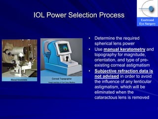 Eastwood
Eye Surgery
IOL Power Selection Process
• Determine the required
spherical lens power
• Use manual keratometry and
topography for magnitude,
orientation, and type of pre-
existing corneal astigmatism
• Subjective refraction data is
not advised in order to avoid
the influence of any lenticular
astigmatism, which will be
eliminated when the
cataractous lens is removed
 