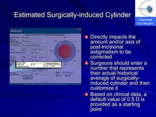 Eastwood
Eye Surgery
Estimated Surgically-induced Cylinder
Directly impacts the
amount and/or axis of
post-incisional
astigmatism to be
corrected
Surgeons should enter a
number that represents
their actual historical
average of surgically-
induced cylinder and then
customize it
Based on clinical data, a
default value of 0.5 D is
provided as a starting
point
 
