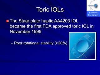 Eastwood
Eye Surgery
Toric IOLs
The Staar plate haptic AA4203 IOL
became the first FDA approved toric IOL in
November 1998
– Poor rotational stability (>20%)
 