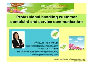 Professional handling customer
complaint and service communication




                   Taweewan  Kamonbutr
            taweewan@topservicetraining.com
                        Trainer and consultant
   For customer experience management (CEM)
                  www.topservicetraining.com
                  www topservicetraining com

                                          Design and Prepare byTaweewan Kamonbutr
                                                                 Updated : Oct14-2012
 
