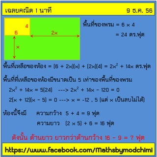 เฉลยคณิต 1 นาที
6

4

2x

9 ธ.ค. 56
พื้นที่ของพรม = 6 x 4
= 24 ตร.ฟุต

x
พื้นที่เหลือของห้อง = (6 + 2x)(x) + (2x)(4) = 2x2 + 14x ตร.ฟุต

พื้นที่ที่เหลือของห้องมีขนาดเป็น 5 เท่าของพื้นที่ของพรม
2x2 + 14x = 5(24) ---> 2x2 + 14x – 120 = 0
2(x + 12)(x – 5) = 0 ---> x = -12 , 5 (แต่ x เป็นลบไม่ได้)
ห้องนี้จึงมี

ความกว้าง 5 + 4 = 9 ฟุต
ความยาว (2 x 5) + 6 = 16 ฟุต

ดังนั้น ด้านยาว ยาวกว่าด้านกว้าง 16 – 9 = 7 ฟุต

 