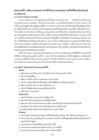 ยุทธศาสตร์ที่ ๔ พัฒนากรุงเทพมหานครให้เป็นมหานครแห่งคุณภาพชีวิตที่ดีและมีเอกลักษณ์
ทางวัฒนธรรม
๔.๑ สถานการณ์และการประเมิน
        สถานการณ์ แ ละสภาวะแวดล้ อมของโลกที่ เ ปลี่ ย นแปลงไปอย่า งมาก ส่ ง ผลให้ ประเทศไทยและ
กรุ ง เทพมหานครประสบปั ญ หา ทั้ ง เรื่ อ งสภาพแวดล้ อ ม ความเหลื่ อ มล้ าในสั ง คม โครงสร้ า งประชากรที่
เปลี่ยนแปลงไปสู่สังคมเด็กและผู้สูงอายุที่มีมากกว่าวัยทางาน สังคมครอบครัวที่เคยเข้มแข็งในอดีตต้องเปลี่ยน
สภาพเป็นสังคมที่ขาดความเอื้ออาทรต่อกัน ผู้สูงวัยถูกทอดทิ้งให้อยู่โดดเดี่ยว พ่อแม่ใช้เวลาทั้งหมดไปกับการ
ทางานเพื่อหารายได้ ไม่มีเวลาใกล้ ชิดและอบรมบุตรหลานทาให้ เด็ก เกิดความโดดเดี่ยวหั นไปคบหาเด็กวัย
เดียวกัน มั่วสุมติดยาเสพติด ไม่สนใจการเรียน อีกทั้งเยาวชนส่วนใหญ่ยังไม่ให้ความสาคัญกับการอ่านและการใช้
เวลาว่างให้เกิดประโยชน์อย่างสร้างสรรค์ และแหล่งการเรียนรู้มีจานวนไม่เพียงพอ ส่งผลต่อคุณภาพของเยาวชน
ไทย ทาให้เกิดปัญหาของสังคมและด้านสุขภาพ นอกจากนั้นการเปลี่ยนแปลงตามกระแสโลกาภิวัตน์ด้านสังคม
ส่ งผลกระทบน าไปสู่ ความเสื่ อมถอยด้า นคุณ ธรรมและจริย ธรรม รวมทั้ง มีการเปลี่ ยนแปลงทางวัฒ นธรรม
ประเพณีดั้งเดิมที่ดีงามส่งผลให้สังคมไทยมีความเป็นวัตถุนิยมมากขึ้น และให้ความสาคัญกับหน้าที่และศีล ธรรม
ต่อตนเอง ครอบครัวและสังคมส่วนรวมลดลง
        ดังนั้น ในปี ๒๕๕๖ กรุงเทพมหานครจึงมุ่งเน้นการวางกรอบการพัฒนาคุณภาพชีวิตที่ดีของประชาชนให้
เกิดขึ้นอย่างเป็นรูปธรรมและมีความยั่งยืน และการสร้างความพร้อมในการเป็นสังคมผู้สูงอายุ รวมทั้งมุ่งเน้น
การลดความเหลื่อมล้าในสังคม โดยเฉพาะอย่างยิ่ง จะทาให้การเข้าถึงบริการสาธารณะ บริการทางการศึกษา
และการพัฒนาเยาวชนของกรุงเทพมหานคร เป็นไปอย่างทั่วถึง เท่าเทียมและเป็นธรรม
๔.๒ พันธกิจ วัตถุประสงค์ เป้าหมายและตัวชี้วัด
     พันธกิจ
     ๑. พัฒนาคุณภาพการศึกษาและการเรียนรู้ของประชาชนในทุกระดับการศึกษา
     ๒. เฝูาระวังโรคอุบัติใหม่
     ๓. พัฒนาการให้บริการด้านการแพทย์และการสาธารณสุข
     ๔. สร้างความพร้อมเพื่อรองรับสังคมผู้สูงอายุให้เป็นผู้มีคุณค่า/ภูมิปัญญาของชุมชน
     ๕. พัฒนาการให้บริการด้านการกีฬาและนันทนาการ
     ๖. อนุรักษ์ ฟื้นฟูศิลปวัฒนธรรมและภูมิปัญญาท้องถิ่น
     ๗. พัฒนาด้านความปลอดภัย
     วัตถุประสงค์
     ๑. มุ่งสร้างสังคมสุขภาวะและประชาชนมีสุขภาพดี
     ๒. พัฒนาศิลปวัฒนธรรมของเมือง และวิถีชีวิตพอเพียง
     ๓. พัฒนาความรู้ความเข้าใจของประชาชนเพื่อการแข่งขันในภูมิภาคเอเชียตะวันออกเฉียงใต้
     ๔. ส่งเสริมคุณภาพการศึกษาและการเรียนรู้ของประชาชนในทุกระดับ
     ๕. ส่งเสริมและพัฒนาด้านความปลอดภัยแก่ประชาชนอย่างทั่วถึง
     เป้าหมาย
     ๑. ประชาชนในกรุงเทพมหานครมีคุณภาพชีวิตที่ดีและมีความสุขในการดารงชีวิตตามมาตรฐานสากล
     ๒. ศิลปะ วัฒนธรรมและภูมิปัญญาของกรุงเทพมหานครได้รับการฟื้นฟูและพัฒนาทั้งเชิงอนุรักษ์และสร้าง
         มูลค่าในเชิงเศรษฐกิจ
     ๓. กรุงเทพมหานครเป็นเมืองที่มีความปลอดภัยมากขึ้น
     ๔. ประชาชนในกรุงเทพมหานครมีวัฒนธรรมรักการอ่านเพิ่มขึ้น
     ๕. ประชาชนในกรุงเทพมหานครมีโอกาสทางการศึกษาเพิ่มขึ้น
                                                  ๔๓
 