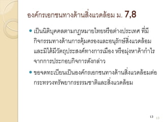 องค์กรเอกชนทางด้านสิ่งแวดล้อม ม. 7,8
 เป็นนิติบุคคลตามกฎหมายไทยหรือต่างประเทศ ที่มี
กิจกรรมทางด้านการคุ้มครองและอนุรักษ์สิ่งแวดล้อม
และมิได้มีวัตถุประสงค์ทางการเมือง หรือมุ่งหาค้ากาไร
จากการประกอบกิจการดังกล่าว
 ขอจดทะเบียนเป็นองค์กรเอกชนทางด้านสิ่งแวดล้อมต่อ
กระทรวงทรัพยากรธรรมชาติและสิ่งแวดล้อม
13
13
 