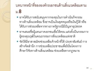 บทบาทหน้าที่ขององค์กรเอกชนด้านสิ่งแวดล้อมตาม
ม.8
 อาจได้รับการสนับสนุนจากกองทุนในการดาเนินกิจกรรม
ทางด้านสิ่งแวดล้อม ซึ่งอาจเป็นเงินอุดหนุนหรือเงินกู้ได้ หรือ
ได้รับการช่วยเหลือจากทางภาครัฐกรณีมีปัญหาอุปสรรค
 อาจเสนอชื่อผู้แทนภาคเอกชนเพื่อให้ครม.แต่งตั้งเป็นกรรมการ
ผู้ทรงคุณวุฒิในคณะกรรมการสิ่งแวดล้อมแห่งชาติ
 จัดให้มีอาสาสมัครช่วยเหลือเจ้าหน้าที่ได้ ประชาสัมพันธ์ การ
สร้างจิตสานึก การช่วยเหลือประชาชนเพื่อริเริ่มโครงการ
ศึกษาวิจัยทางด้านสิ่งแวดล้อม ช่วยเหลือทางกฎหมาย
14
14
 