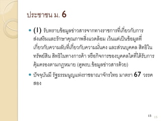 ประชาชน ม. 6
 (1) รับทราบข้อมูลข่าวสารจากทางราชการที่เกี่ยวกับการ
ส่งเสริมและรักษาคุณภาพสิ่งแวดล้อม เว้นแต่เป็นข้อมูลที่
เกี่ยวกับความลับที่เกี่ยวกับความมั่นคง และส่วนบุคคล สิทธิใน
ทรัพย์สิน สิทธิในทางการค้า หรือกิจการของบุคคลใดที่ได้รับการ
คุ้มครองตามกฎหมาย (ดูพรบ.ข้อมูลข่าวสารด้วย)
 ปัจจุบันมี รัฐธรรมนูญแห่งราชอาณาจักรไทย มาตรา 67 วรรค
สอง
15
15
 