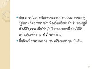  สิทธิชุมชนในการฟ้ องหน่วยราชการ หน่วยงานของรัฐ
รัฐวิสาหกิจ ราชการส่วนท้องถิ่นหรือองค์กรอื่นของรัฐที่
เป็นนิติบุคคล เพื่อให้ปฏิบัติตามมาตรานี้ย่อมได้รับ
ความคุ้มครอง (ม. 67 วรรคสาม)
 ยื่นฟ้ องที่ศาลปกครอง เช่น คดีมาบตาพุด เป็นต้น
17
 