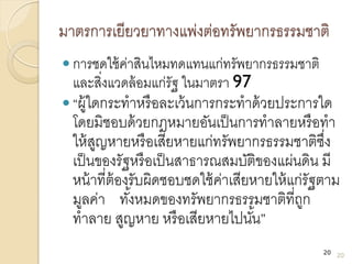 มาตรการเยียวยาทางแพ่งต่อทรัพยากรธรรมชาติ
 การชดใช้ค่าสินไหมทดแทนแก่ทรัพยากรธรรมชาติ
และสิ่งแวดล้อมแก่รัฐ ในมาตรา 97
 “ผู้ใดกระทาหรือละเว้นการกระทาด้วยประการใด
โดยมิชอบด้วยกฎหมายอันเป็นการทาลายหรือทา
ให้สูญหายหรือเสียหายแก่ทรัพยากรธรรมชาติซึ่ง
เป็นของรัฐหรือเป็นสาธารณสมบัติของแผ่นดิน มี
หน้าที่ต้องรับผิดชอบชดใช้ค่าเสียหายให้แก่รัฐตาม
มูลค่า ทั้งหมดของทรัพยากรธรรมชาติที่ถูก
ทาลาย สูญหาย หรือเสียหายไปนั้น”
20
20
 