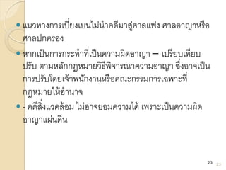  แนวทางการเบี่ยงเบนไม่นาคดีมาสู่ศาลแพ่ง ศาลอาญาหรือ
ศาลปกครอง
 หากเป็นการกระทาที่เป็นความผิดอาญา – เปรียบเทียบ
ปรับ ตามหลักกฎหมายวิธีพิจารณาความอาญา ซึ่งอาจเป็น
การปรับโดยเจ้าพนักงานหรือคณะกรรมการเฉพาะที่
กฎหมายให้อานาจ
 - คดีสิ่งแวดล้อม ไม่อาจยอมความได้ เพราะเป็นความผิด
อาญาแผ่นดิน
23
23
 