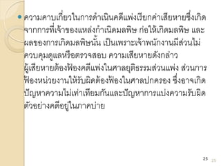  ความคาบเกี่ยวในการดาเนินคดีแพ่งเรียกค่าเสียหายซึ่งเกิด
จากการที่เจ้าของแหล่งกาเนิดมลพิษ ก่อให้เกิดมลพิษ และ
ผลของการเกิดมลพิษนั้น เป็นเพราะเจ้าพนักงานมีส่วนไม่
ควบคุมดูแลหรือตรวจสอบ ความเสียหายดังกล่าว
ผู้เสียหายต้องฟ้ องคดีแพ่งในศาลยุติธรรมส่วนแพ่ง ส่วนการ
ฟ้ องหน่วยงานให้รับผิดต้องฟ้ องในศาลปกครอง ซึ่งอาจเกิด
ปัญหาความไม่เท่าเทียมกันและปัญหาการแบ่งความรับผิด
ตัวอย่างคดีอยู่ในภาคบ่าย
25
25
 