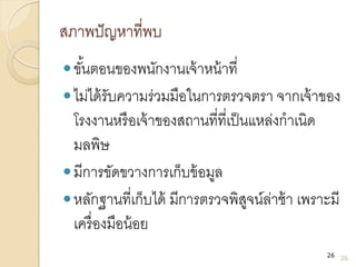 สภาพปัญหาที่พบ
ขั้นตอนของพนักงานเจ้าหน้าที่
ไม่ได้รับความร่วมมือในการตรวจตรา จากเจ้าของ
โรงงานหรือเจ้าของสถานที่ที่เป็นแหล่งกาเนิด
มลพิษ
มีการขัดขวางการเก็บข้อมูล
หลักฐานที่เก็บได้ มีการตรวจพิสูจน์ล่าช้า เพราะมี
เครื่องมือน้อย
26
26
 