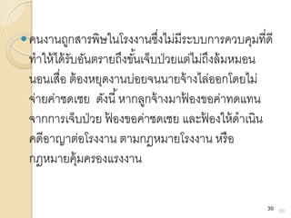 คนงานถูกสารพิษในโรงงานซึ่งไม่มีระบบการควบคุมที่ดี
ทาให้ได้รับอันตรายถึงขั้นเจ็บป่วยแต่ไม่ถึงล้มหมอน
นอนเสื่อ ต้องหยุดงานบ่อยจนนายจ้างไล่ออกโดยไม่
จ่ายค่าชดเชย ดังนี้หากลูกจ้างมาฟ้ องขอค่าทดแทน
จากการเจ็บป่วย ฟ้ องขอค่าชดเชย และฟ้ องให้ดาเนิน
คดีอาญาต่อโรงงาน ตามกฎหมายโรงงาน หรือ
กฎหมายคุ้มครองแรงงาน
30
30
 