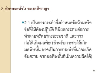 35
2.1 เป็นการกระทาซึ่งกาหนดข้อห้ามหรือ
ข้อที่ให้ต้องปฏิบัติ ที่มีผลกระทบต่อการ
ทาลายทรัพยากรธรรมชาติ และการ
ก่อให้เกิดมลพิษ (สาหรับการก่อให้เกิด
มลพิษนั้น อาจเป็นการกระทาที่น่าจะเกิด
อันตราย จากมลพิษนั้นก็เป็นความผิดได้)
35
 