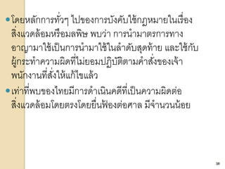38
โดยหลักการทั่วๆ ไปของการบังคับใช้กฎหมายในเรื่อง
สิ่งแวดล้อมหรือมลพิษ พบว่า การนามาตรการทาง
อาญามาใช้เป็นการนามาใช้ในลาดับสุดท้าย และใช้กับ
ผู้กระทาความผิดที่ไม่ยอมปฏิบัติตามคาสั่งของเจ้า
พนักงานที่สั่งให้แก้ไขแล้ว
เท่าที่พบของไทยมีการดาเนินคดีที่เป็นความผิดต่อ
สิ่งแวดล้อมโดยตรงโดยยื่นฟ้ องต่อศาล มีจานวนน้อย
38
 