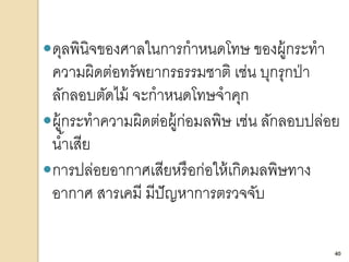 40
ดุลพินิจของศาลในการกาหนดโทษ ของผู้กระทา
ความผิดต่อทรัพยากรธรรมชาติ เช่น บุกรุกป่า
ลักลอบตัดไม้ จะกาหนดโทษจาคุก
ผู้กระทาความผิดต่อผู้ก่อมลพิษ เช่น ลักลอบปล่อย
น้าเสีย
การปล่อยอากาศเสียหรือก่อให้เกิดมลพิษทาง
อากาศ สารเคมี มีปัญหาการตรวจจับ
40
 