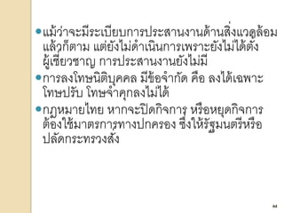 44
แม้ว่าจะมีระเบียบการประสานงานด้านสิ่งแวดล้อม
แล้วก็ตาม แต่ยังไม่ดาเนินการเพราะยังไม่ได้ตั้ง
ผู้เชี่ยวชาญ การประสานงานยังไม่มี
การลงโทษนิติบุคคล มีข้อจากัด คือ ลงได้เฉพาะ
โทษปรับ โทษจาคุกลงไม่ได้
กฎหมายไทย หากจะปิดกิจการ หรือหยุดกิจการ
ต้องใช้มาตรการทางปกครอง ซึ่งให้รัฐมนตรีหรือ
ปลัดกระทรวงสั่ง
44
 