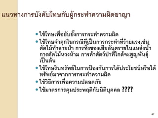 47
 ใช้โทษเพื่อยับยั้งการกระทาความผิด
 ใช้โทษจาคุกในกรณีที่เป็นการกระทาที่ร้ายแรงเช่น
ตัดไม้ทาลายป่า การทิ้งของเสียอันตรายในแหล่งน้า
การตัดไม้หวงห้าม การค้าสัตว์ป่าที่ใกล้จะสูญพันธุ์
เป็นต้น
 ใช้โทษริบทรัพย์ในการป้ องกันการได้ประโยชน์หรือได้
ทรัพย์มาจากการกระทาความผิด
 ใช้วิธีการเพื่อความปลอดภัย
 ใช้มาตรการคุมประพฤติกับนิติบุคคล ????
47
 