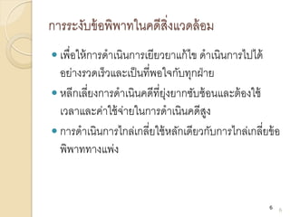 การระงับข้อพิพาทในคดีสิ่งแวดล้อม
 เพื่อให้การดาเนินการเยียวยาแก้ไข ดาเนินการไปได้
อย่างรวดเร็วและเป็นที่พอใจกับทุกฝ่าย
 หลีกเลี่ยงการดาเนินคดีที่ยุ่งยากซับซ้อนและต้องใช้
เวลาและค่าใช้จ่ายในการดาเนินคดีสูง
 การดาเนินการไกล่เกลี่ยใช้หลักเดียวกับการไกล่เกลี่ยข้อ
พิพาททางแพ่ง
6
6
 