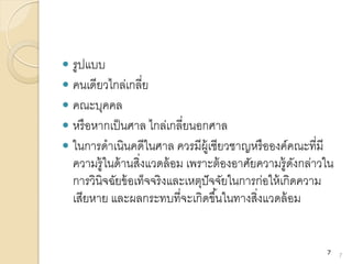  รูปแบบ
 คนเดียวไกล่เกลี่ย
 คณะบุคคล
 หรือหากเป็นศาล ไกล่เกลี่ยนอกศาล
 ในการดาเนินคดีในศาล ควรมีผู้เชียวชาญหรือองค์คณะที่มี
ความรู้ในด้านสิ่งแวดล้อม เพราะต้องอาศัยความรู้ดังกล่าวใน
การวินิจฉัยข้อเท็จจริงและเหตุปัจจัยในการก่อให้เกิดความ
เสียหาย และผลกระทบที่จะเกิดขึ้นในทางสิ่งแวดล้อม
7
7
 