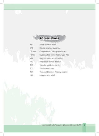 Abbreviations
ABI 	 	 Ankle-brachial index
CPG	 	 Clinical practice guideline
CT scan		 Computerized tomography scan
HbA1c	 	 Glycosylated hemoglobin, type A1c
MRI	 	 Magnetic resonance imaging
PAD	 	 Peripheral arterial disease
TCA	 	 Tricyclic antidepressants
TCC	 	 Total contact cast
TDR	 	 Thailand Diabetes Registry project
PAS	 	 Periodic acid Schiff
แนวทางเวชปฏิบัติการป้องกันและดูแลรักษาผู้ป่วยเบาหวานที่มีภาวะแทรกซ้อนที่เท้า ฉ
 