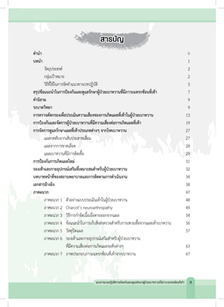 สารบัญ
ค�ำน�ำ 		 	 	 	 ก
บทน�ำ		 	 	 	 1
	 วัตถุประสงค์	 	 2
	 กลุ่มเป้าหมาย		 2
	 วิธีที่ใช้ในการจัดท�ำแนวทางเวชปฏิบัติ	 3
สรุปข้อแนะน�ำในการป้องกันและดูแลรักษาผู้ป่วยเบาหวานที่มีภาวะแทรกซ้อนที่เท้า	 7
ค�ำนิยาม	 	 	 	 9
ระบาดวิทยา	 	 	 	 9
การตรวจคัดกรองเพื่อประเมินความเสี่ยงของการเกิดแผลที่เท้าในผู้ป่วยเบาหวาน	 13
การป้องกันและจัดการผู้ป่วยเบาหวานที่มีความเสี่ยงต่อการเกิดแผลที่เท้า	 19
การจัดการดูแลรักษาแผลที่เท้าประเภทต่างๆ จากโรคเบาหวาน	 27
	 แผลกดทับจากเส้นประสาทเสื่อม 	 27
	 แผลจากการขาดเลือด 	 28
	 แผลเบาหวานที่มีการติดเชื้อ	 29
การป้องกันการเกิดแผลใหม่	 31
รองเท้าและกายอุปกรณ์เสริมที่เหมาะสมส�ำหรับผู้ป่วยเบาหวาน 	 32
บทบาทหน้าที่ของสถานพยาบาลและการติดตามการด�ำเนินงาน	 34
เอกสารอ้างอิง		 	 	 38
ภาคผนวก	 	 	 	 47
	 ภาคผนวก 1 	 ตัวอย่างแบบประเมินเท้าในผู้ป่วยเบาหวาน	 48
	 ภาคผนวก 2 	 Charcot’s neuroarthropathy 	 49
	 ภาคผนวก 3 	 วิธีการก�ำจัดเนื้อเยื่อตายออกจากแผล 	 54
	 ภาคผนวก 4 	 ข้อแนะน�ำในการเก็บสิ่งส่งตรวจส�ำหรับการเพาะเชื้อจากแผลเท้าเบาหวาน	 56
	 ภาคผนวก 5 	 วัสดุปิดแผล	 57
	 ภาคผนวก 6 	 รองเท้าและกายอุปกรณ์เสริมส�ำหรับผู้ป่วยเบาหวาน
	 	 	 	 ที่มีความเสี่ยงต่อการเกิดแผลระดับต่างๆ	 63
	 ภาคผนวก 7 	 ภาพประกอบภาวะแทรกซ้อนที่เท้าจากเบาหวาน	 67
แนวทางเวชปฏิบัติการป้องกันและดูแลรักษาผู้ป่วยเบาหวานที่มีภาวะแทรกซ้อนที่เท้า ช
 