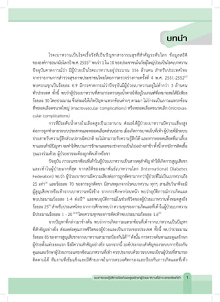 โรคเบาหวานเป็นโรคเรื้อรังที่เป็นปัญหาสาธารณสุขที่ส�ำคัญระดับโลก ข้อมูลสถิติ
ขององค์การอนามัยโลกปีพ.ศ.2555(1)
พบว่า1ใน10ของประชาชนในวัยผู้ใหญ่ป่วยเป็นโรคเบาหวาน
ปัจจุบันคาดการณ์ว่า มีผู้ป่วยเป็นโรคเบาหวานอยู่ประมาณ 356 ล้านคน ส�ำหรับประเทศไทย
จากรายงานการส�ำรวจสุขภาพประชาชนไทยโดยการตรวจร่างกายครั้งที่ 4 พ.ศ. 2551-2552(2)
พบความชุกเป็นร้อยละ 6.9 มีการคาดการณ์ว่าปัจจุบันมีผู้ป่วยเบาหวานอยู่ไม่ต�่ำกว่า 3 ล้านคน
ทั่วประเทศ ทั้งนี้ พบว่าผู้ป่วยเบาหวานที่สามารถควบคุมน�้ำตาลให้อยู่ในเกณฑ์ที่เหมาะสมได้มีเพียง
ร้อยละ 30 โดยประมาณ ซึ่งส่งผลให้เกิดปัญหาแทรกซ้อนต่างๆ ตามมา ไม่ว่าจะเป็นภาวะแทรกซ้อน
ที่หลอดเลือดขนาดใหญ่ (macrovascular complications) หรือหลอดเลือดขนาดเล็ก (microvas-
cular complications)
	 การที่มีระดับน�้ำตาลในเลือดสูงเป็นเวลานาน ส่งผลให้ผู้ป่วยเบาหวานมีความเสี่ยงสูง
ต่อการถูกท�ำลายระบบประสาทและหลอดเลือดส่วนปลายเมื่อเกิดการบาดเจ็บที่เท้าผู้ป่วยที่มีระบบ
ประสาทรับความรู้สึกส่วนปลายผิดปกติ จะไม่สามารถรับความรู้สึกได้ และหากหลอดเลือดที่มาเลี้ยง
ขาและเท้ามีปัญหาจะท�ำให้ขบวนการรักษาแผลของร่างกายเป็นไปอย่างล่าช้าทั้งนี้หากมีการติดเชื้อ
รุนแรงร่วมด้วย ผู้ป่วยอาจจะต้องถูกตัดเท้าหรือขา
	 ปัจจุบัน ภาวะแทรกซ้อนที่เท้าในผู้ป่วยเบาหวานเป็นสาเหตุส�ำคัญ ท�ำให้เกิดการสูญเสียขา
และเท้าในผู้ป่วยมากที่สุด จากสถิติของสมาพันธ์เบาหวานโลก (International Diabetes
Federation) พบว่า ผู้ป่วยเบาหวานมีความเสี่ยงต่อการถูกตัดขามากกว่าผู้ป่วยที่ไม่เป็นเบาหวานถึง
25 เท่า(3)
และร้อยละ 70 ของการถูกตัดขา มีสาเหตุมาจากโรคเบาหวาน ทุกๆ สามสิบวินาทีจะมี
ผู้สูญเสียขาหรือเท้าจากเบาหวานหนึ่งข้าง จากการศึกษาก่อนหน้า พบว่าอุบัติการณ์การเกิดแผล
พบประมาณร้อยละ 1-4 ต่อปี(4)
และพบอุบัติการณ์ในช่วงชีวิตของผู้ป่วยเบาหวานทั้งหมดสูงถึง
ร้อยละ25(5)
ส�ำหรับประเทศไทยจากการศึกษาพบว่าความชุกของการเกิดแผลที่เท้าในผู้ป่วยเบาหวาน
มีประมาณร้อยละ 1 - 20(6-8)
โดยความชุกของการตัดเท้าพบประมาณร้อยละ 1.6(9)
	 จากปัญหาที่กล่าวมาข้างต้น พบว่าการเกิดภาวะแทรกซ้อนที่เท้าจากเบาหวานเป็นปัญหา
ที่ส�ำคัญอย่างยิ่ง ส่งผลต่อคุณภาพชีวิตของผู้ป่วยและเป็นภาระของประเทศ ทั้งนี้ พบว่าประมาณ
ร้อยละ85ของการสูญเสียขาจากเบาหวานสามารถป้องกันได้(10)
ดังนั้นการตรวจค้นหาและดูแลรักษา
ผู้ป่วยตั้งแต่ระยะแรก จึงมีความส�ำคัญอย่างยิ่ง นอกจากนี้ องค์ประกอบส�ำคัญของระบบการป้องกัน
ดูแลและรักษาผู้ป่วยภาวะแทรกซ้อนเบาหวานที่เท้าควรประกอบด้วยระบบทะเบียนผู้ป่วยที่สามารถ
ติดตามได้ ทีมงานที่เข้มแข็งและมีศักยภาพในการตรวจคัดกรองและป้องกันการเกิดแผลที่เท้า
บทนํา
1แนวทางเวชปฏิบัติการป้องกันและดูแลรักษาผู้ป่วยเบาหวานที่มีภาวะแทรกซ้อนที่เท้า
 