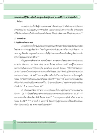 แนวทางเวชปฏิบัติการป้องกันและดูแลรักษาผู้ป่วยเบาหวานที่มีภาวะแทรกซ้อนที่เท้า
1. ค�ำนิยาม
	 ภาวะแทรกซ้อนที่เท้าในผู้ป่วยเบาหวาน หมายถึง กลุ่มของอาการที่เกิดจากระบบประสาท
ส่วนปลายเสื่อม (neuropathy) การขาดเลือด (ischemia) และ/หรือการติดเชื้อ (infection)
ท�ำให้เกิดบาดเจ็บของเนื้อเยื่อการฉีกขาดหรือเกิดแผลน�ำไปสู่การตัดขาและเท้าในผู้ป่วยเบาหวาน(12)
2. ระบาดวิทยา
2.1 อุบัติการณ์และความชุก
	 ภาวะแทรกซ้อนที่เท้าในผู้ป่วยเบาหวานเป็นปัญหาส�ำคัญที่ท�ำให้ผู้ป่วยสูญเสียคุณภาพชีวิต
โดยเฉพาะจากการสูญเสียอวัยวะ โดยข้อมูลจากสมาพันธ์เบาหวานโลก พบว่าร้อยละ 70
ของการถูกตัดขามีสาเหตุมาจากโรคเบาหวาน ทั้งนี้ผู้ป่วยเบาหวานมีความเสี่ยงที่จะถูกตัดขามากกว่า
ผู้ป่วยที่ไม่เป็นเบาหวานถึง 25 เท่า(3)
	 ข้อมูลจากการศึกษาต่างๆ ก่อนหน้าพบว่า ความชุกของโรคปลายประสาทเสื่อมจาก
เบาหวาน (diabetic peripheral neuropathy) มีประมาณร้อยละ 20-40 ของผู้ป่วยเบาหวาน
และพบโรคเส้นเลือดแดงส่วนปลายอุดตัน (peripheral arterial disease; PAD) ประมาณร้อยละ
20-40(13)
นอกจากนี้พบความชุกของการเกิดแผลที่เท้าร้อยละ2-12(14)
ส�ำหรับอุบัติการณ์การเกิดแผล
พบประมาณร้อยละ 1-4 ต่อปี(4)
และพบอุบัติการณ์ในช่วงชีวิตของผู้ป่วยเบาหวานทั้งหมดสูงถึง
ร้อยละ 25(5)
อัตราการตัดขาพบประมาณร้อยละ 0.5 ต่อปี(15-17)
นอกจากนี้ จากการศึกษาพบว่าผู้ป่วย
ที่มีประวัติมีแผลมาก่อน มีโอกาสเกิดแผลซ�้ำใน 5 ปี ประมาณร้อยละ 70 โดยอัตราตายหลังการตัดขา
หรือเท้าใน 5 ปี พบประมาณร้อยละ 50(18)
	 ส�ำหรับประเทศไทย ความชุกของการเกิดแผลที่เท้าในผู้ป่วยเบาหวานพบประมาณ
ร้อยละ 1-20 (6-8)
โดยพบโรคปลายประสาทเสื่อมจากเบาหวานประมาณร้อยละ 20-70(6-8, 19)
และพบความผิดปกติของชีพจรที่เท้าร้อยละ 4-30(8, 9, 19)
ความชุกของการตัดเท้าหรือขาประมาณ
ร้อยละ 0.5-32(7-9, 19, 20)
(ตารางที่ 4) นอกจากนี้ ยังพบว่ากลุ่มผู้ป่วยเบาหวานที่มีประวัติการมีแผล
ที่เท้า มีอัตราตายเป็น 3.5 เท่าของกลุ่มที่ไม่มีประวัติ(21)
10 แนวทางเวชปฏิบัติการป้องกันและดูแลรักษาผู้ป่วยเบาหวานที่มีภาวะแทรกซ้อนที่เท้า
 