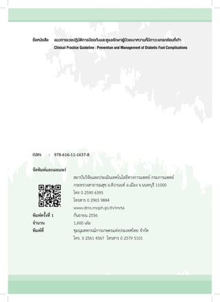 ISBN	 :	978-616-11-1637-8
จัดพิมพ์และเผยแพร่
	 	 	 	 	 สถาบันวิจัยและประเมินเทคโนโลยีทางการแพทย์ กรมการแพทย์
	 	 	 	 	 กระทรวงสาธารณสุข ถ.ติวานนท์ อ.เมือง จ.นนทบุรี 11000
	 	 	 	 	 โทร 0 2590 6395
	 	 	 	 	 โทรสาร 0 2965 9844
	 	 	 	 	 www.dms.moph.go.th/imrta
พิมพ์ครั้งที่ 1 	 	 	 กันยายน 2556
จำ�นวน 	 	 	 	 	 1,600 เล่ม
พิมพ์ที่ 			 	 	 ชุมนุมสหกรณ์การเกษตรแห่งประเทศไทย จำ�กัด
	 	 	 	 	 โทร. 0 2561 4567  โทรสาร 0 2579 5101
ชื่อหนังสือ		 แนวทางเวชปฏิบัติการป้องกันและดูแลรักษาผู้ป่วยเบาหวานที่มีภาวะแทรกซ้อนที่เท้า
		Clinical Practice Guideline : Prevention and Management of Diabetic Foot Complications
 