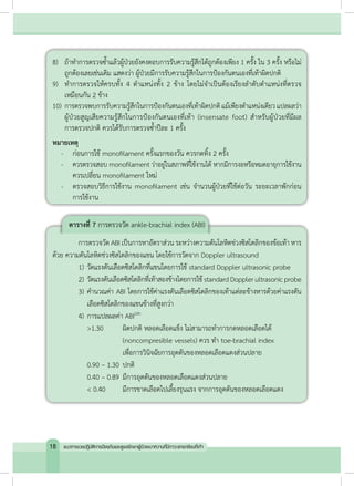 8)	 ถ้าท�ำการตรวจซ�้ำแล้วผู้ป่วยยังคงตอบการรับความรู้สึกได้ถูกต้องเพียง 1 ครั้ง ใน 3 ครั้ง หรือไม่
ถูกต้องเลยเช่นเดิม แสดงว่า ผู้ป่วยมีการรับความรู้สึกในการป้องกันตนเองที่เท้าผิดปกติ
9)	 ทำ�การตรวจให้ครบทั้ง 4 ตำ�แหน่งทั้ง 2 ข้าง โดยไม่จำ�เป็นต้องเรียงลำ�ดับตำ�แหน่งที่ตรวจ
เหมือนกัน 2 ข้าง
10)	การตรวจพบการรับความรู้สึกในการป้องกันตนเองที่เท้าผิดปกติแม้เพียงต�ำแหน่งเดียวแปลผลว่า
ผู้ป่วยสูญเสียความรู้สึกในการป้องกันตนเองที่เท้า (insensate foot) ส�ำหรับผู้ป่วยที่มีผล
การตรวจปกติ ควรได้รับการตรวจซ�้ำปีละ 1 ครั้ง
หมายเหตุ
	 -	 ก่อนการใช้ monofilament ครั้งแรกของวัน ควรกดทิ้ง 2 ครั้ง
	 -	 ควรตรวจสอบ monofilament ว่าอยู่ในสภาพที่ใช้งานได้ หากมีการงอหรือหมดอายุการใช้งาน
	 ควรเปลี่ยน monofilament ใหม่
	 -	 ตรวจสอบวิธีการใช้งาน monofilament เช่น จำ�นวนผู้ป่วยที่ใช้ต่อวัน ระยะเวลาพักก่อน
	 การใช้งาน
ตารางที่ 7 การตรวจวัด ankle-brachial index (ABI)
	 การตรวจวัด ABI เป็นการหาอัตราส่วน ระหว่างความดันโลหิตช่วงซิสโตลิกของข้อเท้า หาร
ด้วย ความดันโลหิตช่วงซิสโตลิกของแขน โดยใช้การวัดจาก Doppler ultrasound
	 1)	วัดแรงดันเลือดซิสโตลิกที่แขนโดยการใช้ standard Doppler ultrasonic probe
	 2)	วัดแรงดันเลือดซิสโตลิกที่เท้าสองข้างโดยการใช้standardDopplerultrasonicprobe
	 3)	ค�ำนวณค่า ABI โดยการใช้ค่าแรงดันเลือดซิสโตลิกของเท้าแต่ละข้างหารด้วยค่าแรงดัน
	 	 เลือดซิสโตลิกของแขนข้างที่สูงกว่า
	 4)	การแปลผลค่า ABI(29)
	 	 >1.30	 ผิดปกติ หลอดเลือดแข็ง ไม่สามารถท�ำการกดหลอดเลือดได้
	 	 	 	 (noncompresible vessels) ควร ท�ำ toe-brachial index
	 	 	 	 เพื่อการวินิจฉัยการอุดตันของหลอดเลือดแดงส่วนปลาย
	 	 0.90 – 1.30	ปกติ
	 	 0.40 – 0.89	มีการอุดตันของหลอดเลือดแดงส่วนปลาย
	 	 < 0.40 	 มีการขาดเลือดไปเลี้ยงรุนแรง จากการอุดตันของหลอดเลือดแดง
18 แนวทางเวชปฏิบัติการป้องกันและดูแลรักษาผู้ป่วยเบาหวานที่มีภาวะแทรกซ้อนที่เท้า
 
