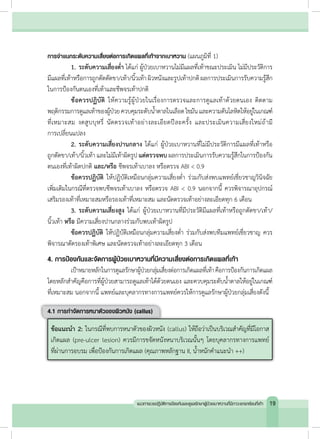 การจ�ำแนกระดับความเสี่ยงต่อการเกิดแผลที่เท้าจากเบาหวาน (แผนภูมิที่ 1)
	 1.	ระดับความเสี่ยงต�่ำ ได้แก่ ผู้ป่วยเบาหวานไม่มีแผลที่เท้าขณะประเมิน ไม่มีประวัติการ
มีแผลที่เท้าหรือการถูกตัดตัดขา/เท้า/นิ้วเท้าผิวหนังและรูปเท้าปกติผลการประเมินการรับความรู้สึก
ในการป้องกันตนเองที่เท้าและชีพจรเท้าปกติ
	 ข้อควรปฏิบัติ ให้ความรู้ผู้ป่วยในเรื่องการตรวจและการดูแลเท้าด้วยตนเอง ติดตาม
พฤติกรรมการดูแลเท้าของผู้ป่วยควบคุมระดับน�้ำตาลในเลือดไขมันและความดันโลหิตให้อยู่ในเกณฑ์
ที่เหมาะสม งดสูบบุหรี่ นัดตรวจเท้าอย่างละเอียดปีละครั้ง และประเมินความเสี่ยงใหม่ถ้ามี
การเปลี่ยนแปลง
	 2.	ระดับความเสี่ยงปานกลาง ได้แก่ ผู้ป่วยเบาหวานที่ไม่มีประวัติการมีแผลที่เท้าหรือ
ถูกตัดขา/เท้า/นิ้วเท้า และไม่มีเท้าผิดรูป แต่ตรวจพบ ผลการประเมินการรับความรู้สึกในการป้องกัน
ตนเองที่เท้าผิดปกติ และ/หรือ ชีพจรเท้าเบาลง หรือตรวจ ABI < 0.9
	 ข้อควรปฏิบัติ ให้ปฏิบัติเหมือนกลุ่มความเสี่ยงต�่ำ ร่วมกับส่งพบแพทย์เชี่ยวชาญวินิจฉัย
เพิ่มเติมในกรณีที่ตรวจพบชีพจรเท้าเบาลง หรือตรวจ ABI < 0.9 นอกจากนี้ ควรพิจารณาอุปกรณ์
เสริมรองเท้าที่เหมาะสมหรือรองเท้าที่เหมาะสม และนัดตรวจเท้าอย่างละเอียดทุก 6 เดือน
	 3.	ระดับความเสี่ยงสูง ได้แก่ ผู้ป่วยเบาหวานที่มีประวัติมีแผลที่เท้าหรือถูกตัดขา/เท้า/
นิ้วเท้า หรือ มีความเสี่ยงปานกลางร่วมกับพบเท้าผิดรูป
	 ข้อควรปฏิบัติ ให้ปฏิบัติเหมือนกลุ่มความเสี่ยงต�่ำ ร่วมกับส่งพบทีมแพทย์เชี่ยวชาญ ควร
พิจารณาตัดรองเท้าพิเศษ และนัดตรวจเท้าอย่างละเอียดทุก 3 เดือน
4. การป้องกันและจัดการผู้ป่วยเบาหวานที่มีความเสี่ยงต่อการเกิดแผลที่เท้า
	 เป้าหมายหลักในการดูแลรักษาผู้ป่วยกลุ่มเสี่ยงต่อการเกิดแผลที่เท้าคือการป้องกันการเกิดแผล
โดยหลักส�ำคัญคือการที่ผู้ป่วยสามารถดูแลเท้าได้ด้วยตนเอง และควบคุมระดับน�้ำตาลให้อยู่ในเกณฑ์
ที่เหมาะสม นอกจากนี้ แพทย์และบุคลากรทางการแพทย์ควรให้การดูแลรักษาผู้ป่วยกลุ่มเสี่ยงดังนี้
4.1 การก�ำจัดการหนาตัวของผิวหนัง (callus)
ข้อแนะน�ำ 2: ในกรณีที่พบการหนาตัวของผิวหนัง (callus) ให้ถือว่าเป็นบริเวณส�ำคัญที่มีโอกาส
เกิดแผล (pre-ulcer lesion) ควรมีการขจัดหนังหนาบริเวณนั้นๆ โดยบุคลากรทางการแพทย์
ที่ผ่านการอบรม เพื่อป้องกันการเกิดแผล (คุณภาพหลักฐาน II, น�้ำหนักค�ำแนะน�ำ ++)
19แนวทางเวชปฏิบัติการป้องกันและดูแลรักษาผู้ป่วยเบาหวานที่มีภาวะแทรกซ้อนที่เท้า
 