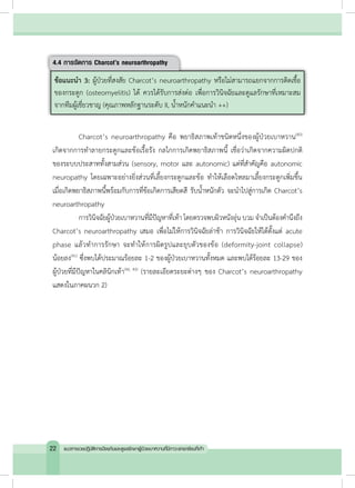 4.4 การจัดการ Charcot’s neuroarthropathy
ข้อแนะน�ำ 3: ผู้ป่วยที่สงสัย Charcot’s neuroarthropathy หรือไม่สามารถแยกจากการติดเชื้อ
ของกระดูก (osteomyelitis) ได้ ควรได้รับการส่งต่อ เพื่อการวินิจฉัยและดูแลรักษาที่เหมาะสม
จากทีมผู้เชี่ยวชาญ (คุณภาพหลักฐานระดับ II, น�้ำหนักค�ำแนะน�ำ ++)
	 Charcot’s neuroarthropathy คือ พยาธิสภาพเท้าชนิดหนึ่งของผู้ป่วยเบาหวาน(40)
เกิดจากการท�ำลายกระดูกและข้อเรื้อรัง กลไกการเกิดพยาธิสภาพนี้ เชื่อว่าเกิดจากความผิดปกติ
ของระบบประสาททั้งสามส่วน (sensory, motor และ autonomic) แต่ที่ส�ำคัญคือ autonomic
neuropathy โดยเฉพาะอย่างยิ่งส่วนที่เลี้ยงกระดูกและข้อ ท�ำให้เลือดไหลมาเลี้ยงกระดูกเพิ่มขึ้น
เมื่อเกิดพยาธิสภาพนี้พร้อมกับการที่ข้อเกิดการเสียดสี รับน�้ำหนักตัว จะน�ำไปสู่การเกิด Charcot’s
neuroarthropathy
	 การวินิจฉัยผู้ป่วยเบาหวานที่มีปัญหาที่เท้า โดยตรวจพบผิวหนังอุ่น บวม จ�ำเป็นต้องค�ำนึงถึง
Charcot’s neuroarthropathy เสมอ เพื่อไม่ให้การวินิจฉัยล่าช้า การวินิจฉัยให้ได้ตั้งแต่ acute
phase แล้วท�ำการรักษา จะท�ำให้การผิดรูปและยุบตัวของข้อ (deformity-joint collapse)
น้อยลง(41)
ซึ่งพบได้ประมาณร้อยละ 1-2 ของผู้ป่วยเบาหวานทั้งหมด และพบได้ร้อยละ 13-29 ของ
ผู้ป่วยที่มีปัญหาในคลินิกเท้า(42, 43)
(รายละเอียดระยะต่างๆ ของ Charcot’s neuroarthropathy
แสดงในภาคผนวก 2)
22 แนวทางเวชปฏิบัติการป้องกันและดูแลรักษาผู้ป่วยเบาหวานที่มีภาวะแทรกซ้อนที่เท้า
 