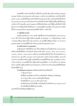 แผลติดเชื้ออาจลึกลงไปในชั้นกล้ามเนื้อหรือกระดูกได้ ผู้ตรวจต้องประเมินความรุนแรง
ของแผล โดยพิจารณาขนาดและความลึกของแผล รวมถึงภาวะขาดเลือดโดยการคล�ำชีพจรที่เท้า
(pedal pulse) แผลติดเชื้อที่รุนแรงจะท�ำให้เกิดลักษณะแผลเน่าเหม็น และผิวหนังเป็นสีด�ำชัดเจน
(wetgangrene)รอยบวมอาจเป็นบริเวณกว้างลามไปยังข้อเท้าหรือขาได้ผู้ป่วยที่มีแผลติดเชื้อรุนแรง
อาจมีอาการไข้ อ่อนเพลีย และหากรุนแรงมากถึงขั้นโลหิตเป็นพิษ จะท�ำให้ผู้ป่วยเสียชีวิตได้ ดังนั้น
ผู้ป่วยเบาหวานที่มีแผลที่เท้าติดเชื้อรุนแรง ควรส่งต่อผู้เชี่ยวชาญเพื่อการรักษาเฉพาะทางต่อไป
ทั้งนี้ สามารถแบ่งระดับความรุนแรงของแผลติดเชื้อ ได้เป็น 3 ระดับ ดังนี้
	 1) ระดับน้อย (mild)
	 แผลมีขอบเขตน้อยกว่า 2 ซม. และมีการติดเชื้อเฉพาะบริเวณผิวหนังและ subcutaneous
tissue ให้การรักษาด้วยยาปฏิชีวนะที่ครอบคลุมเชื้อ ล้างแผลวันละ 1-2 ครั้งและปิดแผล ร่วมกับ
การลดแรงกดที่แผล นัดตรวจซ�้ำภายใน 24-48 ชม. หากแผลดีขึ้น ให้นัดตรวจซ�้ำทุก 3-7 วัน จนกว่า
แผลจะหายสนิท หากแผลไม่ดีขึ้น ให้การรักษาแบบเดียวกับแผลระดับปานกลาง
	 2) ระดับปานกลาง (moderate)
	 แผลมีขอบเขตการติดเชื้อตั้งแต่ 2 ซม. ขึ้นไป หรือมีแนวของน�้ำเหลืองอักเสบ (lymphangitis)
หรือมีการติดเชื้อที่ชั้นลึกกว่าผิวหนังอย่างใดอย่างหนึ่ง ได้แก่ fasciitis, deep tissue abscess,
myositis, arthritis, osteomyelitis แต่ยังสามารถคล�ำชีพจรที่เท้าได้ ให้การรักษาโดยต้องท�ำการ
debridement และ/หรือ drainage ตามความเหมาะสม ร่วมกับการลดแรงกดที่แผล นอกจากนี้
ควรท�ำการเพาะเชื้อก่อนให้ยาปฏิชีวนะชนิดฉีดที่ครอบคลุมเชื้อที่เป็นสาเหตุ ประเมินผลการรักษา
ภายใน 24-48 ชม. หากแผลดีขึ้น ให้ยาปฏิชีวนะที่ครอบคลุมเชื้อต่อ 7-10 วัน หรือจนกว่าการอักเสบ
จะหาย และให้ยาปฏิชีวนะชนิดรับประทานต่อจนครบ 2 สัปดาห์ หากรักษาแล้วแผลไม่ดีขึ้นให้ส่งต่อ
ทีมแพทย์ผู้เชี่ยวชาญ
	 3) ระดับรุนแรง (severe) แผลมีลักษณะใดลักษณะหนึ่งต่อไปนี้
	 	 -	 การอักเสบกว้างมาก
	 	 -	 ติดเชื้อในกระแสโลหิต อาทิ ไข้ ความดันโลหิตต�่ำ เม็ดเลือดขาวในเลือดสูง
	 	 	 พบ acidosis หรือ azotemia (มีของเสียในเลือดสูง)
	 	 -	 ผิวหนังมีเนื้อตาย (necrosis) หรือ ถุงน�้ำ (bleb)
		-	 ส่วนโค้งฝ่าเท้าของเท้าข้างติดเชื้อหายไปเมื่อเทียบกับเท้าอีกข้าง(lossofplantararch)
	 	 -	 มีการติดเชื้อในเท้าที่มีลักษณะขาดเลือด
แผลระดับนี้ควรส่งต่อทีมแพทย์ผู้เชี่ยวชาญ
30 แนวทางเวชปฏิบัติการป้องกันและดูแลรักษาผู้ป่วยเบาหวานที่มีภาวะแทรกซ้อนที่เท้า
 