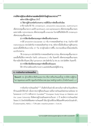 การให้ยาปฏิชีวนะเพื่อรักษาแผลติดเชื้อที่เท้าในผู้ป่วยเบาหวาน(54-56)
	 หลักการให้ยาปฏิชีวนะ มีดังนี้
	 1)	ให้ยาปฏิชีวนะชนิดรับประทาน กรณีที่เป็นการติดเชื้อระดับน้อย
	 ยาที่อาจเลือกใช้ คือ clindamycin, amoxicillin-clavulanate, erythromycin
เพื่อครอบคลุมเชื้อแกรมบวก และใช้ ciprofloxacin, oral cephalosporins เพื่อครอบคลุมเชื้อแกรมลบ
และอาจเพิ่ม metronidazole เพื่อครอบคลุมเชื้อ anaerobe ในกรณีที่ไม่ได้เลือกใช้ clindamycin
เพื่อครอบคลุมเชื้อแกรมบวก
	 2)	การให้ยาฉีดเพื่อครอบคลุมการติดเชื้อระดับปานกลาง
	 การใช้ amoxicillin-clavulanate 1.2 กรัม ทางหลอดเลือดด�ำทุก 8 ชม. ร่วมกับการให้
metronidazole 500 มิลลิกรัม ทางหลอดเลือดด�ำทุก 8 ชม. หลังจากนั้นให้เปลี่ยนยาปฏิชีวนะตาม
ผลเพาะเชื้อที่ได้กลับมาภายใน 3-7 วัน หากผู้ป่วยมีอาการดีขึ้น สามารถเปลี่ยนยาทั้งสองชนิดเป็น
แบบรับประทาน
	 ใช้ clindamycin 600 มิลลิกรัม ทางหลอดเลือดด�ำทุก 6-8 ชม. เพื่อครอบคลุมเชื้อแกรมบวก
และเชื้อที่ไม่ใช้อากาศหายใจ ร่วมกับ ceftriaxone 2 กรัม วันละครั้ง เพื่อครอบคลุมเชื้อแกรมลบ
ซึ่งอาจเลือกใช้ยาอื่นแทน ได้แก่ gentamicin 240 มิลลิกรัม ใน 5% dw 100 มิลลิลิตร วันละครั้ง
	 3)	การให้ยาฉีดเพื่อครอบคลุมการติดเชื้อระดับรุนแรง
	 ให้การรักษาเหมือนระดับปานกลาง และส่งต่อทีมแพทย์ผู้เชี่ยวชาญ
6. การป้องกันการเกิดแผลใหม่
ข้อแนะน�ำ 11: ผู้ป่วยที่มีประวัติเป็นแผลมาก่อน มีโอกาสที่จะเกิดแผลซ�้ำสูง ควรให้ความรู้ผู้ป่วย
ในการดูแลตนเองและให้การดูแลป้องกันที่เหมาะสม(คุณภาพหลักฐานระดับII,น�้ำหนักค�ำแนะน�ำ ++)
	 การป้องกันการเกิดแผลใหม่(16,57)
เป็นสิ่งจ�ำเป็นอย่างยิ่งเพราะเป็นการเฝ้าระวังและติดตาม
ที่ง่ายและมีค่าใช้จ่ายต�่ำ เนื่องจากพบว่าผู้ที่เคยเป็นแผล จะมีโอกาสเกิดแผลใหม่ประมาณร้อยละ 50
ในระยะเวลา 2-5 ปี การศึกษาจาก Eurodiale(58)
(European Study Group on Diabetes and
the Lower Extremity) ซึ่งติดตามผู้ป่วยหลังแผลหายเป็นเวลา 3 ปี พบอัตราการเกิดแผลใหม่
ร้อยละ57.5โดยปัจจัยที่มีผลต่อการเกิดแผลซ�้ำ ได้แก่ผู้ป่วยที่มีประวัติมีแผลที่ต�ำแหน่งบริเวณฝ่าเท้า,
มี osteomyelitis, HbA1c > 7.5% และ c-reactive protein > 5 มก./ล.
31แนวทางเวชปฏิบัติการป้องกันและดูแลรักษาผู้ป่วยเบาหวานที่มีภาวะแทรกซ้อนที่เท้า
 