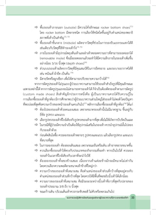 		พื้นรองเท้าภายนอก (outsole) มีความโค้งลักษณะ rocker bottom shoes(71)
โดย rocker bottom มีหลายชนิด การเลือกใช้ชนิดใดขึ้นอยู่กับต�ำแหน่งของพยาธิ
สภาพที่เท้าเป็นส�ำคัญ(72, 73)
	 		พื้นรองเท้าชั้นกลาง (midsole) ผลิตจากวัสดุที่ช่วยในการรองรับแรงกระแทกได้ดี
เช่นเดียวกับวัสดุที่ใช้ท�ำรองเท้าวิ่ง(74, 75)
	 		ภายในรองเท้ามีอุปกรณ์พยุงส้นเท้าและฝ่าเท้าตลอดความยาวที่สามารถถอดออกได้
(removable insole) ซึ่งเมื่อถอดออกแล้วจะท�ำให้มีความลึกภายในรองเท้าเพิ่มขึ้น
อย่างน้อย 3/16 นิ้วฟุต (depth shoes)(76)
	 		ส่วนบนรองเท้าผลิตจากวัสดุที่มีคุณสมบัติในการยืดขยาย และระบายอากาศได้ดี
เช่น หนังแท้ ผ้ายืด เป็นต้น (76)
	 		มีสายรัดหรือผูกเชือก เพื่อให้สามารถปรับขยายความกว้างได้(76)
	 หากการผิดรูปของเท้าไม่รุนแรงผู้ป่วยเบาหวานสามารถใช้รองเท้าส�ำเร็จรูปที่มีคุณลักษณะ
เฉพาะเหล่านี้ได้หากการผิดรูปรุนแรงจนไม่สามารถหารองเท้าได้ก็จ�ำเป็นต้องตัดรองเท้าตามการผิดรูป
(custom made shoes) สิ่งส�ำคัญอีกประการหนึ่งคือ ผู้เป็นเบาหวานควรได้รับความรู้ใน
การเลือกซื้อรองเท้าที่ถูกต้อง มีการศึกษาพบว่าผู้ป่วยเบาหวานส่วนใหญ่ใส่รองเท้าไม่พอดี โดยปัญหา
ที่พบบ่อยที่สุดคือความกว้างของหน้ารองเท้าแคบเกินไป(77)
หลักการเลือกซื้อรองเท้าที่ถูกต้อง(78)
ได้แก่
	 		ต้องไปลองรองเท้าด้วยตนเองเสมอ เพราะขนาดรองเท้านั้นไม่มีมาตรฐาน ขึ้นอยู่กับ
ยี่ห้อ รูปทรง และแบบ
	 		เลือกรูปทรงรองเท้าที่ใกล้เคียงกับรูปทรงของเท้ามากที่สุดเพื่อไม่ให้เกิดการบีบรัดเป็นแผล
	 		ในกรณีที่ผู้ป่วยมีความจ�ำเป็นต้องใช้อุปกรณ์เสริมในรองเท้า ควรน�ำอุปกรณ์นั้นไปลอง
กับรองเท้าด้วย
	 		ก่อนตัดสินใจซื้อ ควรลองรองเท้าหลายๆ รูปทรงและแบบ แล้วเลือกรูปทรง และแบบ
ที่สบายที่สุด
	 		ในการลองรองเท้า ต้องลองเดินเสมอ เพราะขณะยืนหรือเดิน เท้าอาจขยายขนาดขึ้น
	 		ควรเลือกซื้อรองเท้าให้ตรงกับประเภทของกิจกรรมที่จะท�ำ หากเป็นไปได้ ควรลอง
รองเท้าในเวลาที่ใกล้เคียงกับเวลาที่จะน�ำไปใช้
	 		ต้องลองรองเท้าทั้งสองข้างเสมอ เนื่องจากเท้าแต่ละข้างมักจะมีขนาดไม่เท่ากัน
โดยควรเลือกความพอดีตามขนาดเท้าข้างที่ใหญ่กว่า
	 		ความกว้างของรองเท้าที่เหมาะสม คือต�ำแหน่งของเท้าส่วนที่กว้างที่สุดอยู่ตรงกับ
ต�ำแหน่งของรองเท้าส่วนที่กว้างที่สุด โดยควรให้มีพื้นที่พอขยับนิ้วเท้าได้เล็กน้อย
	 		ความยาวของรองเท้าที่เหมาะสม คือมีระยะระหว่างนิ้วเท้าที่ยาวที่สุดกับปลายของ
รองเท้าประมาณ 3/8 ถึง ½ นิ้วฟุต
	 		ขณะก้าวเดิน บริเวณส้นเท้าควรกระชับพอดี ไม่คับหรือหลวมเกินไป
33แนวทางเวชปฏิบัติการป้องกันและดูแลรักษาผู้ป่วยเบาหวานที่มีภาวะแทรกซ้อนที่เท้า
 