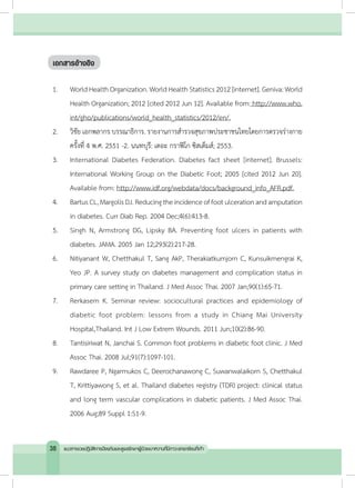 เอกสารอ้างอิง
1.	 World Health Organization. World Health Statistics 2012 [internet]. Geniva: World
Health Organization; 2012 [cited 2012 Jun 12]. Available from: http://www.who.
int/gho/publications/world_health_statistics/2012/en/.
2.	 วิชัย เอกพลากร บรรณาธิการ. รายงานการส�ำรวจสุขภาพประชาชนไทยโดยการตรวจร่างกาย
ครั้งที่ 4 พ.ศ. 2551 -2. นนทบุรี: เดอะ กราฟิโก ซิสเต็มส์; 2553.
3.	 International Diabetes Federation. Diabetes fact sheet [internet]. Brussels:
International Working Group on the Diabetic Foot; 2005 [cited 2012 Jun 20].
Available from: http://www.idf.org/webdata/docs/background_info_AFR.pdf.
4.	 BartusCL,MargolisDJ.Reducingtheincidenceoffootulcerationandamputation
in diabetes. Curr Diab Rep. 2004 Dec;4(6):413-8.
5.	 Singh N, Armstrong DG, Lipsky BA. Preventing foot ulcers in patients with
diabetes. JAMA. 2005 Jan 12;293(2):217-28.
6.	 Nitiyanant W, Chetthakul T, Sang AkP, Therakiatkumjorn C, Kunsuikmengrai K,
Yeo JP. A survey study on diabetes management and complication status in
primary care setting in Thailand. J Med Assoc Thai. 2007 Jan;90(1):65-71.
7.	 Rerkasem K. Seminar review: sociocultural practices and epidemiology of
diabetic foot problem: lessons from a study in Chiang Mai University
Hospital,Thailand. Int J Low Extrem Wounds. 2011 Jun;10(2):86-90.
8.	 Tantisiriwat N, Janchai S. Common foot problems in diabetic foot clinic. J Med
Assoc Thai. 2008 Jul;91(7):1097-101.
9.	 Rawdaree P, Ngarmukos C, Deerochanawong C, Suwanwalaikorn S, Chetthakul
T, Krittiyawong S, et al. Thailand diabetes registry (TDR) project: clinical status
and long term vascular complications in diabetic patients. J Med Assoc Thai.
2006 Aug;89 Suppl 1:S1-9.
38 แนวทางเวชปฏิบัติการป้องกันและดูแลรักษาผู้ป่วยเบาหวานที่มีภาวะแทรกซ้อนที่เท้า
 