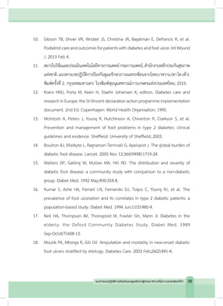 10.	 Gibson TB, Driver VR, Wrobel JS, Christina JR, Bagalman E, Defrancis R, et al.
Podiatristcareandoutcomesforpatientswithdiabetesandfootulcer.IntWound
J. 2013 Feb 4.
11.	 สถาบันวิจัยและประเมินเทคโนโลยีทางการแพทย์กรมการแพทย์,ส�ำนักงานหลักประกันสุขภาพ
แห่งชาติ.แนวทางเวชปฏิบัติการป้องกันดูแลรักษาภาวะแทรกซ้อนจากโรคเบาหวาน (ตาไตเท้า).
พิมพ์ครั้งที่ 2. กรุงเทพมหานคร: โรงพิมพ์ชุมนุมสหกรณ์การเกษตรแห่งประเทศไทย; 2553.
12.	 Krans HMJ, Porta M, Keen H, Staehr Johansen K, editors. Diabetes care and
researchinEurope:theStVincentdeclarationactionprogrammeimplementation
document. 2nd Ed. Copenhagen: World Health Organisation; 1995.
13.	 McIntosh A, Peters J, Young R, Hutchinson A, Chiverton R, Clarkson S, et al.
Prevention and management of foot problems in type 2 diabetes: clinical
guidelines and evidence. Sheffield: University of Sheffield; 2003.
14.	 Boulton AJ, Vileikyte L, Ragnarson-Tennvall G, Apelqvist J. The global burden of
diabetic foot disease. Lancet. 2005 Nov 12;366(9498):1719-24.
15.	 Walters DP, Gatling W, Mullee MA, Hill RD. The distribution and severity of
diabetic foot disease: a community study with comparison to a non-diabetic
group. Diabet Med. 1992 May;9(4):354-8.
16.	 Kumar S, Ashe HA, Parnell LN, Fernando DJ, Tsigos C, Young RJ, et al. The
prevalence of foot ulceration and its correlates in type 2 diabetic patients: a
population-based study. Diabet Med. 1994 Jun;11(5):480-4.
17.	 Neil HA, Thompson AV, Thorogood M, Fowler GH, Mann JI. Diabetes in the
elderly: the Oxford Community Diabetes Study. Diabet Med. 1989
Sep-Oct;6(7):608-13.
18.	 Moulik PK, Mtonga R, Gill GV. Amputation and mortality in new-onset diabetic
foot ulcers stratified by etiology. Diabetes Care. 2003 Feb;26(2):491-4.
39แนวทางเวชปฏิบัติการป้องกันและดูแลรักษาผู้ป่วยเบาหวานที่มีภาวะแทรกซ้อนที่เท้า
 
