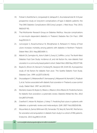 19.	 Potisat S, Krairittichai U, Jongsareejit A, Sattaputh C, Arunratanachote W. A 4-year
prospective study on long-term complications of type 2 diabetic patients: the
Thai DMS Diabetes Complications (DD.Comp.) project. J Med Assoc Thai. 2013;
96(6):637-43.
20.	 Thai Multicenter Research Group on Diabetes Mellitus. Vascular complications
in non-insulin dependent diabetics in Thailand. Diabetes Res Clin Pract. 1994
Aug;25(1):61-9.
21.	 Junrungsee S, Kosachunhanun N, Wongthanee A, Rerkasem K. History of foot
ulcers increases mortality among patients with diabetes in Northern Thailand.
Diabet Med. 2011 May;28(5):608-11.
22.	 Abbott CA, Carrington AL, Ashe H, Bath S, Every LC, Griffiths J, et al. The North-West
Diabetes Foot Care Study: incidence of, and risk factors for, new diabetic foot
ulcerationinacommunity-basedpatientcohort.DiabetMed.2002May;19(5):377-84.
23.	 Boyko EJ, Ahroni JH, Stensel V, Forsberg RC, Davignon DR, Smith DG. A prospective
study of risk factors for diabetic foot ulcer. The Seattle Diabetic Foot Study.
Diabetes Care. 1999 Jul;22(7):1036-42.
24.	 SriussadapornS,MekanandhaP,VannasaengS,NitiyanantW,KomoltriC,Ploybutr
S,etal.FactorsassociatedwithdiabeticfootulcerationinThailand:acase-control
study. Diabet Med. 1997 Jan;14(1):50-6.
25.	 Monteiro-Soares M,BoykoEJ,Ribeiro J,Ribeiro I,Dinis-Ribeiro M.Predictive factors
for diabetic foot ulceration: a systematic review. Diabetes Metab Res Rev. 2012
Oct;28(7):574-600.
26.	 Crawford F, Inkster M, Kleijnen J, Fahey T. Predicting foot ulcers in patients with
diabetes: a systematic review and meta-analysis. QJM. 2007 Feb;100(2):65-86.
27.	 MouraNetoA,Zantut-WittmannDE, FernandesTD,NeryM,ParisiMC.Riskfactors
for ulceration and amputation in diabetic foot: study in a cohort of 496 patients.
Endocrine. 2013 Aug;44(1):119-24.
40 แนวทางเวชปฏิบัติการป้องกันและดูแลรักษาผู้ป่วยเบาหวานที่มีภาวะแทรกซ้อนที่เท้า
 