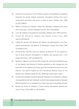 38.	 Freeman R, Durso-Decruz E, Emir B. Efficacy, safety, and tolerability of pregabalin
treatment for painful diabetic peripheral neuropathy: findings from seven
randomized, controlled trials across a range of doses. Diabetes Care. 2008
Jul;31(7):1448-54.
39.	 Wiffen PJ, McQuay HJ, Edwards J, Moore RA. Withdrawn: Gabapentin for acute
and chronic pain. Cochrane Database Syst Rev. 2011 (3):CD005452.
40.	 Levin ME. Diabetes and peripheral neuropathy. Diabetes Care. 1998 Jan;21(1):1.
41.	 Younes NA, Ahmad AT. Diabetic foot disease. Endocr Pract. 2006
Sep-Oct;12(5):583-92.
42.	 Cofield RH, Morrison MJ, Beabout JW. Diabetic neuroarthropathy in the foot:
patient characteristics and patterns of radiographic change. Foot Ankle. 1983
Jul-Aug;4(1):15-22.
43.	 Armstrong DG, Todd WF, Lavery LA, Harkless LB, Bushman TR. The natural his-
tory of acute Charcot's arthropathy in a diabetic foot specialty clinic. J Am
Podiatr Med Assoc. 1997 Jun;87(6):272-8.
44.	 Apelqvist J, Bakker K, van Houtum WH, Schaper NC, International Working Group
on the Diabetic Foot Editorial B. Practical guidelines on the management and
prevention of the diabetic foot: based upon the International Consensus on the
Diabetic Foot (2007) Prepared by the International Working Group on the
Diabetic Foot. Diabetes Metab Res Rev. 2008 May-Jun;24 Suppl 1:S181-7.
45.	 Scottish Intercollegiate Guidelines Network. Management of diabetes a national
clinicalguideline[internet].Edinburgh:ScottishIntercollegiateGuidelinesNetwork;
2010 [cited 2012 Jun 12]. Available from: http://www.sign.ac.uk/pdf/sign116.pdf.
46.	 Boulton AJ, Kirsner RS, Vileikyte L. Clinical practice. Neuropathic diabetic foot
ulcers. N Engl J Med. 2004 Jul 1;351(1):48-55.
42 แนวทางเวชปฏิบัติการป้องกันและดูแลรักษาผู้ป่วยเบาหวานที่มีภาวะแทรกซ้อนที่เท้า
 