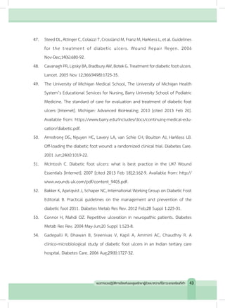 47.	 SteedDL,Attinger C,Colaizzi T,Crossland M,FranzM,Harkless L,etal.Guidelines
for the treatment of diabetic ulcers. Wound Repair Regen. 2006
Nov-Dec;14(6):680-92.
48.	 CavanaghPR,LipskyBA,BradburyAW,BotekG.Treatmentfordiabeticfootulcers.
Lancet. 2005 Nov 12;366(9498):1725-35.
49.	 The University of Michigan Medical School, The University of Michigan Health
System’s Educational Services for Nursing, Barry University School of Podiatric
Medicine. The standard of care for evaluation and treatment of diabetic foot
ulcers [Internet]. Michigan: Advanced BioHealing; 2010 [cited 2013 Feb 20].
Available from: https://www.barry.edu/includes/docs/continuing-medical-edu-
cation/diabetic.pdf.
50.	 Armstrong DG, Nguyen HC, Lavery LA, van Schie CH, Boulton AJ, Harkless LB.
Off-loading the diabetic foot wound: a randomized clinical trial. Diabetes Care.
2001 Jun;24(6):1019-22.
51.	 McIntosh C. Diabetic foot ulcers: what is best practice in the UK? Wound
Essentials [Internet]. 2007 [cited 2013 Feb 18];2:162-9. Available from: http://
www.wounds-uk.com/pdf/content_9405.pdf.
52.	 Bakker K, Apelqvist J, Schaper NC, International Working Group on Diabetic Foot
Editorial B. Practical guidelines on the management and prevention of the
diabetic foot 2011. Diabetes Metab Res Rev. 2012 Feb;28 Suppl 1:225-31.
53.	 Connor H, Mahdi OZ. Repetitive ulceration in neuropathic patients. Diabetes
Metab Res Rev. 2004 May-Jun;20 Suppl 1:S23-8.
54.	 Gadepalli R, Dhawan B, Sreenivas V, Kapil A, Ammini AC, Chaudhry R. A
clinico-microbiological study of diabetic foot ulcers in an Indian tertiary care
hospital. Diabetes Care. 2006 Aug;29(8):1727-32.
43แนวทางเวชปฏิบัติการป้องกันและดูแลรักษาผู้ป่วยเบาหวานที่มีภาวะแทรกซ้อนที่เท้า
 