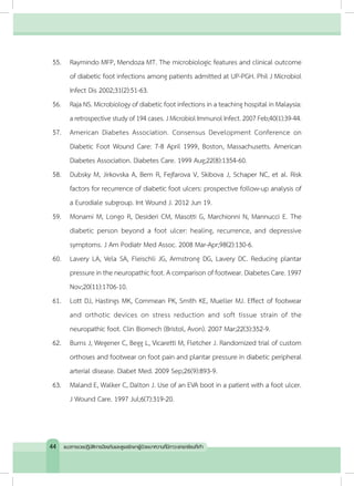 55.	 Raymindo MFP, Mendoza MT. The microbiologic features and clinical outcome
of diabetic foot infections among patients admitted at UP-PGH. Phil J Microbiol
Infect Dis 2002;31(2):51-63.
56.	 Raja NS. Microbiology of diabetic foot infections in a teaching hospital in Malaysia:
a retrospective study of 194 cases. J Microbiol Immunol Infect. 2007 Feb;40(1):39-44.
57.	 American Diabetes Association. Consensus Development Conference on
Diabetic Foot Wound Care: 7-8 April 1999, Boston, Massachusetts. American
Diabetes Association. Diabetes Care. 1999 Aug;22(8):1354-60.
58.	 Dubsky M, Jirkovska A, Bem R, Fejfarova V, Skibova J, Schaper NC, et al. Risk
factors for recurrence of diabetic foot ulcers: prospective follow-up analysis of
a Eurodiale subgroup. Int Wound J. 2012 Jun 19.
59.	 Monami M, Longo R, Desideri CM, Masotti G, Marchionni N, Mannucci E. The
diabetic person beyond a foot ulcer: healing, recurrence, and depressive
symptoms. J Am Podiatr Med Assoc. 2008 Mar-Apr;98(2):130-6.
60.	 Lavery LA, Vela SA, Fleischli JG, Armstrong DG, Lavery DC. Reducing plantar
pressure in the neuropathic foot. A comparison of footwear. Diabetes Care. 1997
Nov;20(11):1706-10.
61.	 Lott DJ, Hastings MK, Commean PK, Smith KE, Mueller MJ. Effect of footwear
and orthotic devices on stress reduction and soft tissue strain of the
neuropathic foot. Clin Biomech (Bristol, Avon). 2007 Mar;22(3):352-9.
62.	 Burns J, Wegener C, Begg L, Vicaretti M, Fletcher J. Randomized trial of custom
orthoses and footwear on foot pain and plantar pressure in diabetic peripheral
arterial disease. Diabet Med. 2009 Sep;26(9):893-9.
63.	 Maland E, Walker C, Dalton J. Use of an EVA boot in a patient with a foot ulcer.
J Wound Care. 1997 Jul;6(7):319-20.
44 แนวทางเวชปฏิบัติการป้องกันและดูแลรักษาผู้ป่วยเบาหวานที่มีภาวะแทรกซ้อนที่เท้า
 