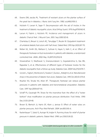 64.	 Downs DM, Jacobs RL. Treatment of resistant ulcers on the plantar surface of
the great toe in diabetics. J Bone Joint Surg Am. 1982 Jul;64(6):930-3.
65.	 Holstein P, Larsen K, Sager P. Decompression with the aid of insoles in the
treatment of diabetic neuropathic ulcers. Acta Orthop Scand. 1976 Aug;47(4):463-8.
66.	 Larsen K, Fabrin J, Holstein PE. Incidence and management of ulcers in
diabetic Charcot feet. J Wound Care. 2001 Sep;10(8):323-8.
67.	 Chantelau E, Breuer U, Leisch AC, Tanudjaja T, Reuter M. Outpatient treatment
ofunilateraldiabeticfootulcerswith'halfshoes'.DiabetMed.1993Apr;10(3):267-70.
68.	 Reiber GE, Smith DG, Wallace C, Sullivan K, Hayes S, Vath C, et al. Effect of
therapeuticfootwearonfootreulcerationinpatientswithdiabetes:arandomized
controlled trial. JAMA. 2002 May 15;287(19):2552-8.
69.	 Viswanathan V, Madhavan S, Gnanasundaram S, Gopalakrishna G, Das BN,
Rajasekar S, et al. Effectiveness of different types of footwear insoles for the
diabetic neuropathic foot: a follow-up study. Diabetes Care. 2004 Feb;27(2):474-7.
70.	 UccioliL,FagliaE,MonticoneG,FavalesF,DurolaL,AldeghiA,etal.Manufactured
shoes in the prevention of diabetic foot ulcers. Diabetes Care. 1995 Oct;18(10):1376-8.
71.	 Mueller MJ, Strube MJ, Allen BT. Therapeutic footwear can reduce plantar
pressures in patients with diabetes and transmetatarsal amputation. Diabetes
Care. 1997 Apr;20(4):637-41.
72.	 Schaff PS, Cavanagh PR. Shoes for the insensitive foot: the effect of a "rocker
bottom" shoe modification on plantar pressure distribution. Foot Ankle. 1990
Dec;11(3):129-40.
73.	 Brown D, Wertsch JJ, Harris GF, Klein J, Janisse D. Effect of rocker soles on
plantar pressures. Arch Phys Med Rehabil. 2004 Jan;85(1):81-6.
74.	 Kastenbauer T, Sokol G, Auinger M, Irsigler K. Running shoes for relief of plantar
pressure in diabetic patients. Diabet Med. 1998 Jun;15(6):518-22.
45แนวทางเวชปฏิบัติการป้องกันและดูแลรักษาผู้ป่วยเบาหวานที่มีภาวะแทรกซ้อนที่เท้า
 