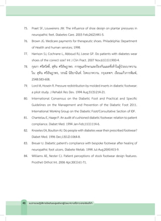 75.	 Praet SF, Louwerens JW. The influence of shoe design on plantar pressures in
neuropathic feet. Diabetes Care. 2003 Feb;26(2):441-5.
76.	 Brown JG. Medicare payments for therapeutic shoes. Philadelphia: Department
of Health and human services; 1998.
77.	 Harrison SJ, Cochrane L, Abboud RJ, Leese GP. Do patients with diabetes wear
shoes of the correct size? Int J Clin Pract. 2007 Nov;61(11):1900-4.
78.	 กุลภา ศรีสวัสดิ์, สุทิน ศรีอัษฎาพร. การดูแลรักษาและป้องกันแผลที่เท้าในผู้ป่วยเบาหวาน.
ใน: สุทิน ศรีอัษฎาพร, วรรณี นิธิยานันท์. โรคเบาหวาน. กรุงเทพฯ: เรือนแก้วการพิมพ์,
2548:583-608.
79.	 Lord M, Hosein R. Pressure redistribution by molded inserts in diabetic footwear:
a pilot study. J Rehabil Res Dev. 1994 Aug;31(3):214-21.
80.	 International Consensus on the Diabetic Foot and Practical and Specific
Guidelines on the Management and Prevention of the Diabetic Foot 2011.
International Working Group on the Diabetic Foot/Consultative Section of IDF.
81.	 ChantelauE,HaageP.Anauditofcushioneddiabeticfootwear:relationtopatient
compliance. Diabet Med. 1994 Jan-Feb;11(1):114-6.
82.	 KnowlesEA,BoultonAJ.Dopeoplewithdiabetesweartheirprescribedfootwear?
Diabet Med. 1996 Dec;13(12):1064-8.
83.	 Breuer U. Diabetic patient's compliance with bespoke footwear after healing of
neuropathic foot ulcers. Diabete Metab. 1994 Jul-Aug;20(4):415-9.
84.	 Williams AE, Nester CJ. Patient perceptions of stock footwear design features.
Prosthet Orthot Int. 2006 Apr;30(1):61-71.
46 แนวทางเวชปฏิบัติการป้องกันและดูแลรักษาผู้ป่วยเบาหวานที่มีภาวะแทรกซ้อนที่เท้า
 