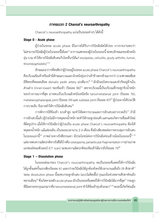 ภาคผนวก 2 Charcot’s neuroarthropathy
	 Charcot’s neuroarthropathy แบ่งเป็นระยะต่างๆ ได้ดังนี้
Stage 0 - Acute phase
	 ผู้ป่วยในระยะ acute phase มีโอกาสได้รับการวินิจฉัยผิดได้บ่อย บางรายงานพบว่า
ไม่สามารถวินิจฉัยผู้ป่วยในระยะนี้ได้เลย(1)
อาการแสดงของผู้ป่วยในระยะนี้จะพบลักษณะของผิวหนัง
อุ่น บวม ท�ำให้อาจวินิจฉัยสับสนกับโรคอื่นๆได้แก่ erysipelas, cellulitis, gouty arthritis, tumor,
thrombophlebitis(1-5)
	 ลักษณะอาการที่สงสัยว่าผู้ป่วยอยู่ในระยะ acute phase Charcot’s neuroarthropathy
คือบริเวณข้อเท้าหรือเท้ามีลักษณะบวมแดง ผิวหนังอุ่นกว่าเท้าข้างตรงข้ามมากกว่า 2 องศาเซลเซียส
มีชีพจรที่หลอดเลือด dorsalis pedis artery แรงดีมาก(4, 6)
มักมีรอยโรคบวมแดงจ�ำกัดอยู่ด้านใน
ส่วนล่าง (inner-lower) ของข้อเท้า (ร้อยละ 86)(1)
เพราะบริเวณนี้เป็นบริเวณที่กระดูกรับน�้ำหนัก
ของร่างกายมากที่สุด อาจพบเป็นบริเวณผิวหนังเหนือข้อ tarsometatarsal joint (ร้อยละ 76),
metatarsophalangeal joint (ร้อยละ 59) และ subtalar joint (ร้อยละ 47)(3)
ผู้ป่วยอาจให้ประวัติ
การบาดเจ็บ จึงอาจท�ำให้การวินิจฉัยสับสน(4)
	 การพักการใช้ข้อเท้า ยกเท้าสูง จะท�ำให้ลดการบวมและการอักเสบอย่างรวดเร็ว(7)
ถ้ามี
การอักเสบนี้แล้ว ผู้ป่วยไม่มีการหยุดลงน�้ำหนัก จะท�ำให้กระดูกอ่อนตัว แตกและเกิดการเชื่อมตัวใหม่
ที่ผิดรูปร่าง เมื่อให้การวินิจฉัยว่าผู้ป่วยเป็น acute phase Charcot’s neuroarthropathy ต้องให้
หยุดลงน�้ำหนัก แม้แต่ลงเดิน เป็นระยะเวลานาน 2-3 เดือน ซึ่งมักเพียงพอต่อการควบคุมการอักเสบ
ในระยะแรกนี้(3)
ภาพถ่ายทางรังสีธรรมดา มีประโยชน์ต่อการวินิจฉัยค่อนข้างน้อยในระยะนี้(3, 4)
แต่อาจพบความผิดปกติทางรังสีได้บ้างคือosteopenia,periarticularfragmentationการถ่ายภาพ
เอกซเรย์คอมพิวเตอร์ (CT scan) จะพบความผิดปกติของข้อเท้าได้มากถึงร้อยละ 75(8)
Stage 1 – Dissolution phase
	 ในระยะต่อมาของ Charcot’s neuroarthropathy จะเป็นระยะที่แพทย์ให้การวินิจฉัย
ได้ถูกตั้งแต่ครั้งแรกเพียงร้อยละ 61 และกว่าจะวินิจฉัยได้ถูกต้องยังคงใช้เวลานานเฉลี่ยถึง 29 สัปดาห์(1)
ระยะ dissolution phase นี้จะพบกระดูกอักเสบ (แบบไม่ติดเชื้อ) รุนแรงในช่วงหลายสัปดาห์จนถึง
หลายเดือน(4)
ซึ่งเกิดตามหลัง acute phase มักเป็นระยะที่แพทย์ให้การวินิจฉัยได้มากที่สุด(1)
กระดูก
ที่มีผลกระทบรุนแรงมากคือ tarsometatarsal joint ท�ำให้ข้อเท้ายุบตัวลงมา(3, 4)
ระยะนี้เกิดก็ต่อเมื่อ
49แนวทางเวชปฏิบัติการป้องกันและดูแลรักษาผู้ป่วยเบาหวานที่มีภาวะแทรกซ้อนที่เท้า
 